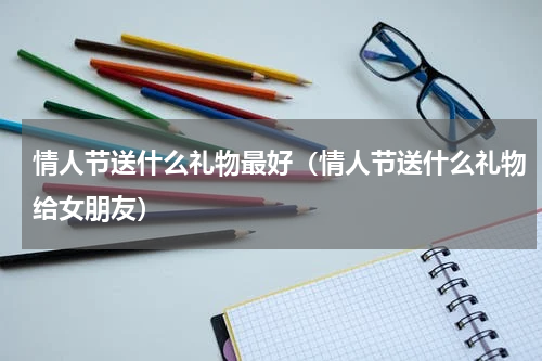 情人节送什么礼物最好（情人节送什么礼物给女朋友）