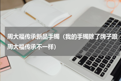 周大福传承新品手镯（我的手镯除了牌子跟周大福传承不一样）