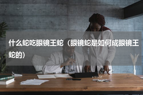 什么蛇吃眼镜王蛇（眼镜蛇是如何成眼镜王蛇的）