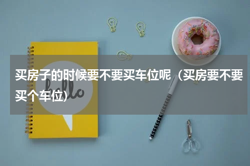 买房子的时候要不要买车位呢（买房要不要买个车位）