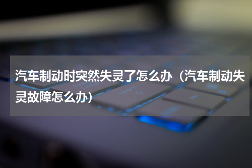 汽车制动时突然失灵了怎么办（汽车制动失灵故障怎么办）
