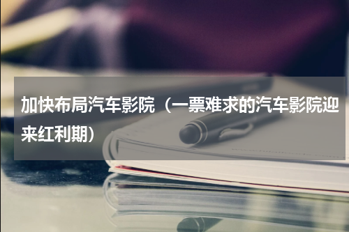 加快布局汽车影院（一票难求的汽车影院迎来红利期）