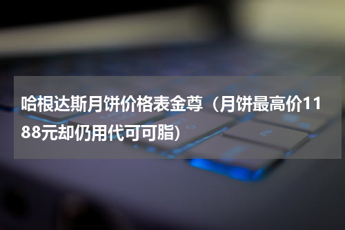 哈根达斯月饼价格表金尊（月饼最高价1188元却仍用代可可脂）