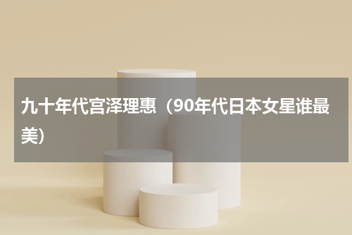 九十年代宫泽理惠（90年代日本女星谁最美）