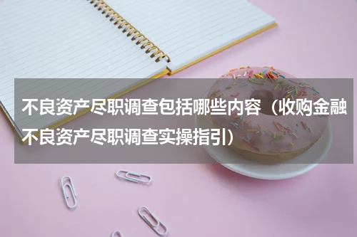 不良资产尽职调查包括哪些内容（收购金融不良资产尽职调查实操指引）