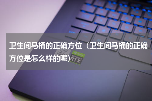 卫生间马桶的正确方位（卫生间马桶的正确方位是怎么样的呢）