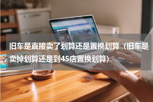 旧车是直接卖了划算还是置换划算（旧车是卖掉划算还是到4S店置换划算）