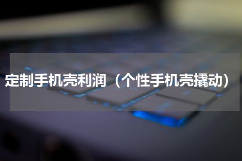 定制手机壳利润（个性手机壳撬动）