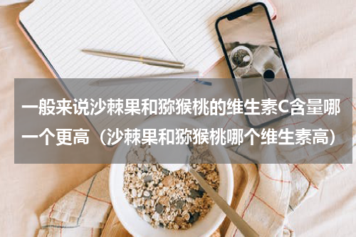 一般来说沙棘果和猕猴桃的维生素C含量哪一个更高（沙棘果和猕猴桃哪个维生素高）