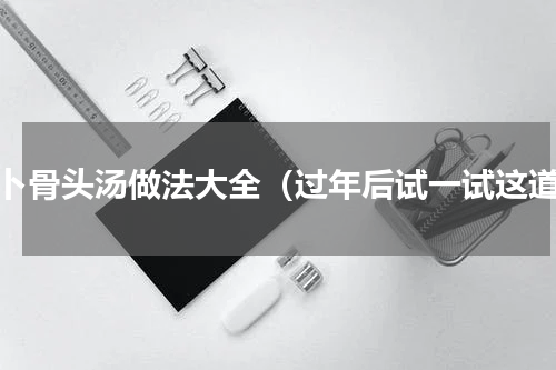 萝卜骨头汤做法大全（过年后试一试这道）