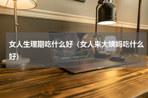 女人生理期吃什么好（女人来大姨妈吃什么好）