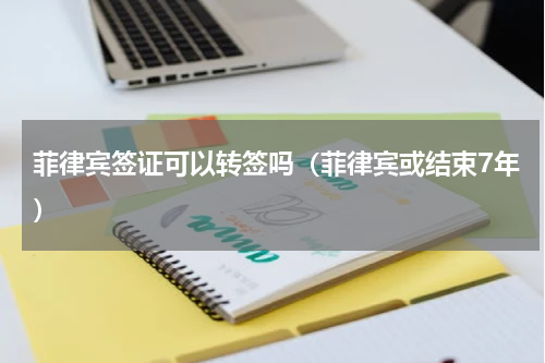 菲律宾签证可以转签吗（菲律宾或结束7年）