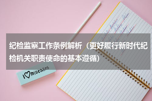 纪检监察工作条例解析（更好履行新时代纪检机关职责使命的基本遵循）