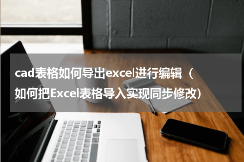cad表格如何导出excel进行编辑（如何把Excel表格导入实现同步修改）