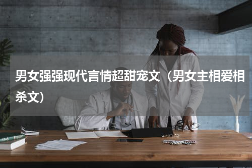 男女强强现代言情超甜宠文（男女主相爱相杀文）