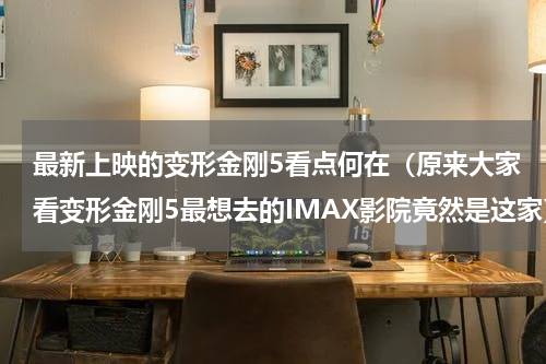 最新上映的变形金刚5看点何在（原来大家看变形金刚5最想去的IMAX影院竟然是这家）