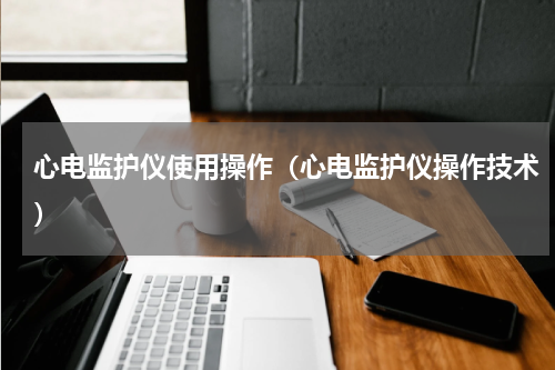 心电监护仪使用操作（心电监护仪操作技术）