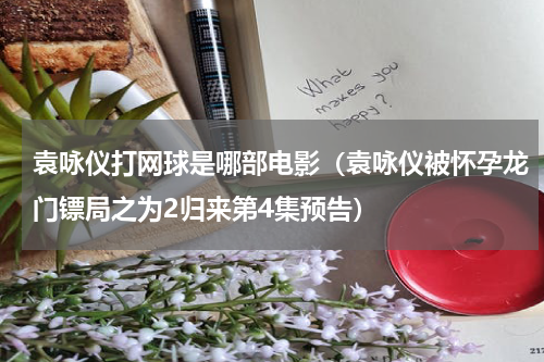 袁咏仪打网球是哪部电影（袁咏仪被怀孕龙门镖局之为2归来第4集预告）