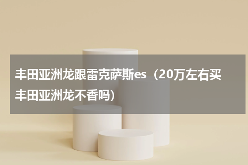 丰田亚洲龙跟雷克萨斯es（20万左右买丰田亚洲龙不香吗）