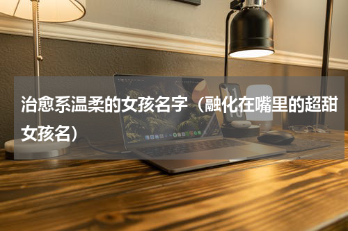 治愈系温柔的女孩名字（融化在嘴里的超甜女孩名）