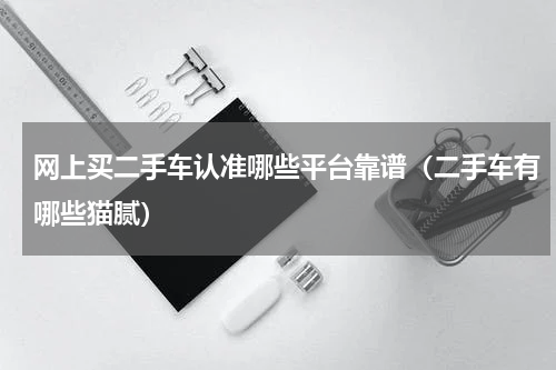 网上买二手车认准哪些平台靠谱（二手车有哪些猫腻）