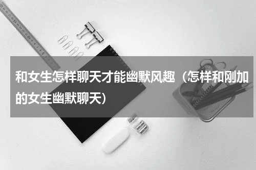 和女生怎样聊天才能幽默风趣（怎样和刚加的女生幽默聊天）