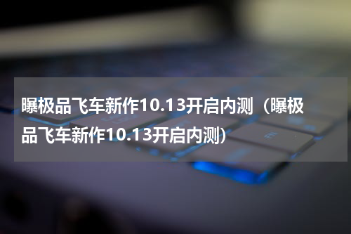 曝极品飞车新作10.13开启内测（曝极品飞车新作10.13开启内测）