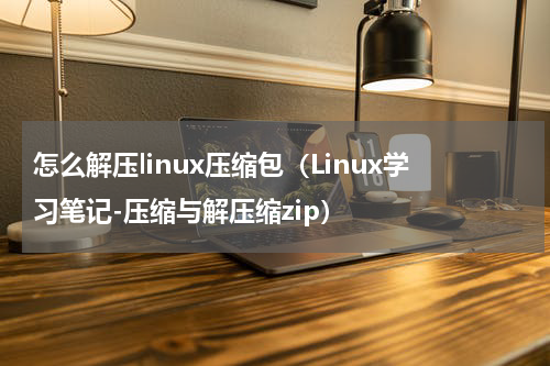 怎么解压linux压缩包（Linux学习笔记-压缩与解压缩zip）