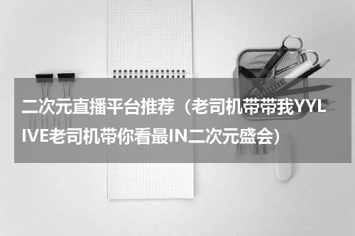 二次元直播平台推荐（老司机带带我YYLIVE老司机带你看最IN二次元盛会）