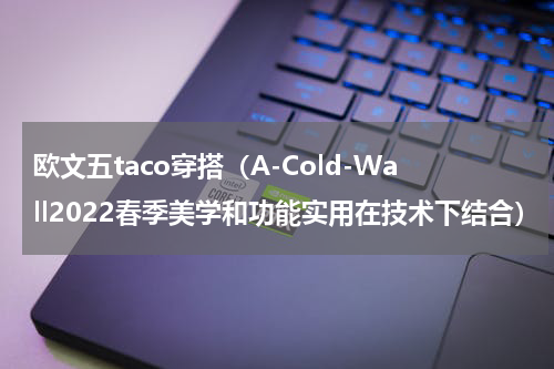 欧文五taco穿搭（A-Cold-Wall2022春季美学和功能实用在技术下结合）