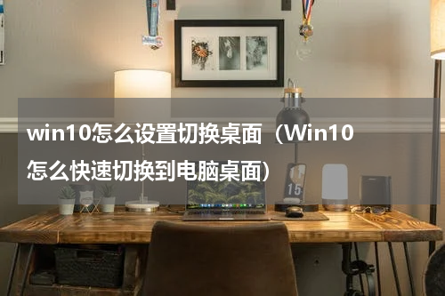 win10怎么设置切换桌面（Win10怎么快速切换到电脑桌面）