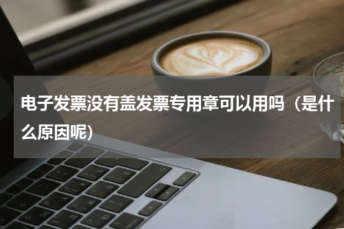 电子发票没有盖发票专用章可以用吗（是什么原因呢）