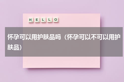 怀孕可以用护肤品吗（怀孕可以不可以用护肤品）