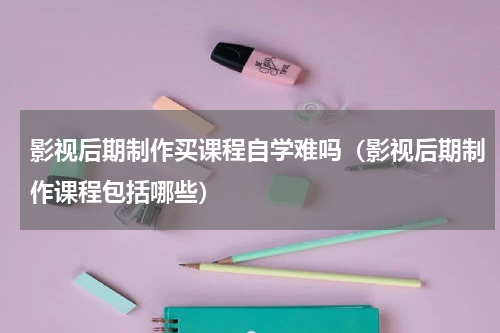 影视后期制作买课程自学难吗（影视后期制作课程包括哪些）