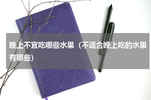 晚上不宜吃哪些水果（不适合晚上吃的水果有哪些）