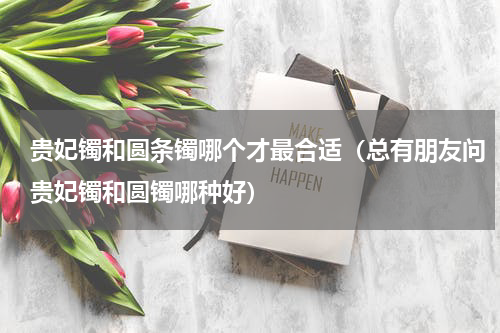 贵妃镯和圆条镯哪个才最合适（总有朋友问贵妃镯和圆镯哪种好）