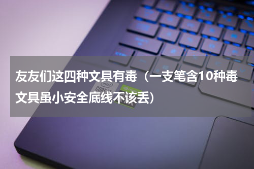 友友们这四种文具有毒（一支笔含10种毒文具虽小安全底线不该丢）