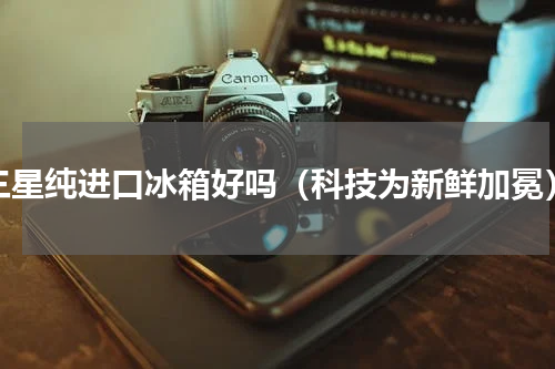 三星纯进口冰箱好吗（科技为新鲜加冕）