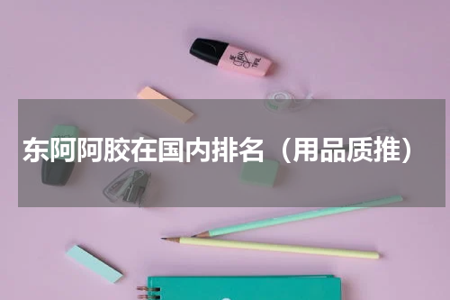 东阿阿胶在国内排名（用品质推）