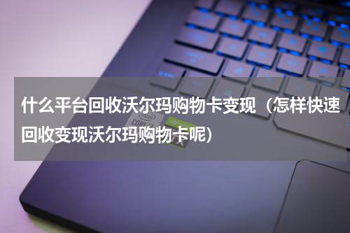 什么平台回收沃尔玛购物卡变现（怎样快速回收变现沃尔玛购物卡呢）