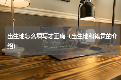 出生地怎么填写才正确（出生地和籍贯的介绍）