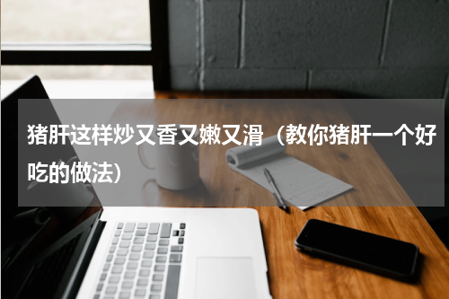 猪肝这样炒又香又嫩又滑（教你猪肝一个好吃的做法）