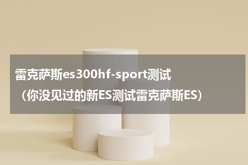 雷克萨斯es300hf-sport测试（你没见过的新ES测试雷克萨斯ES）