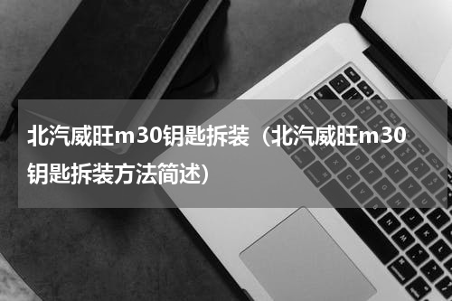 北汽威旺m30钥匙拆装（北汽威旺m30钥匙拆装方法简述）
