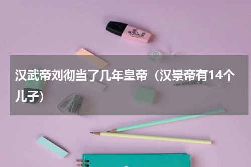 汉武帝刘彻当了几年皇帝（汉景帝有14个儿子）