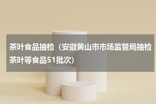 茶叶食品抽检（安徽黄山市市场监管局抽检茶叶等食品51批次）