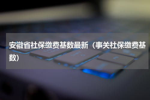 安徽省社保缴费基数最新（事关社保缴费基数）