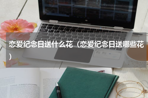恋爱纪念日送什么花（恋爱纪念日送哪些花）