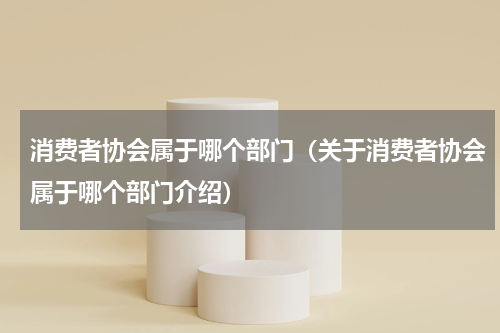 消费者协会属于哪个部门（关于消费者协会属于哪个部门介绍）