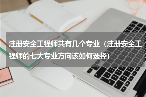 注册安全工程师共有几个专业（注册安全工程师的七大专业方向该如何选择）